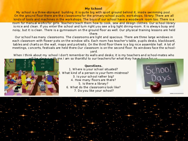 My School  My school is a three-storeyed building .It is quite big with sport ground behind it, inside swimming pool.  On the ground floor there are the classrooms for the primary-school pupils, workshops, library. There are all kinds of tools and machines in the workshops. The boys of our school have a woodwork room too. There is a room for manual works for girls. Teachers teach them how to cook, sew and design clothes. Our school library is nice and clean. If you enter the school and turn right you see a big light dining-room. It is always busy and noisy, but it is clean. There is a gymnasium on the ground floor as well. Our physical training lessons are held there.  Our school has many classrooms. The classrooms are light and spacious. There are three large windows in each classroom with flower pots on the window sills. Each room has teacher's table, pupils desks, blackboard, tables and charts on the wall, maps and portraits. On the third floor there is a big nice assemble hall. A lot of meetings, concerts, festivals are held there.Our classroom is on the second floor. Its windows face the school-yard.  When I think about my school I don't remember its walls and desks; it is my teachers and school-mates who will be always with me.I am so thankful to our teachers for what they have done for us.     Questions.  1. Where is your school situated?  2. What kind of a person is your form-mistress?  3. Is your school rather big?  4. How many floors are there?  5. Is there a library?  6. What do the classrooms look like?  7. Do you like your school?   