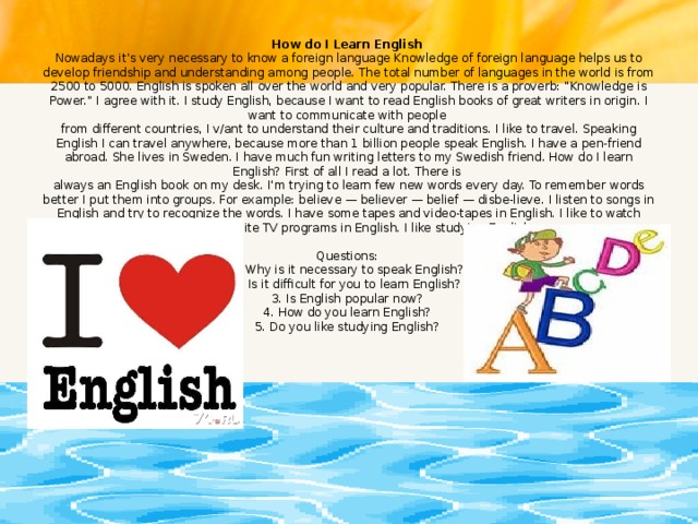 How do I Learn English  Nowadays it's very necessary to know a foreign language Knowledge of foreign language helps us to develop friendship and understanding among people. The total number of languages in the world is from 2500 to 5000. English is spoken all over the world and very popular. There is a proverb: 