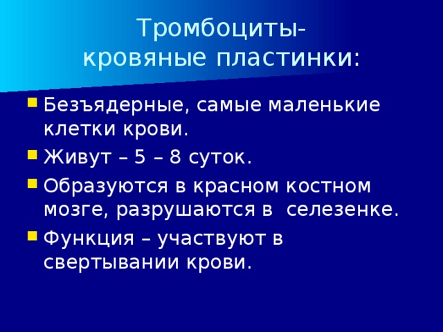 Тромбоциты-  кровяные пластинки: Безъядерные, самые маленькие клетки крови. Живут – 5 – 8 суток. Образуются в красном костном мозге, разрушаются в селезенке. Функция – участвуют в свертывании крови. 