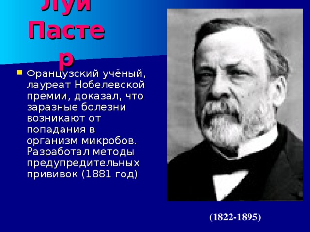 Луи Пастер Французский учёный, лауреат Нобелевской премии, доказал, что заразные болезни возникают от попадания в организм микробов. Разработал методы предупредительных прививок (1881 год) (1822-1895) 