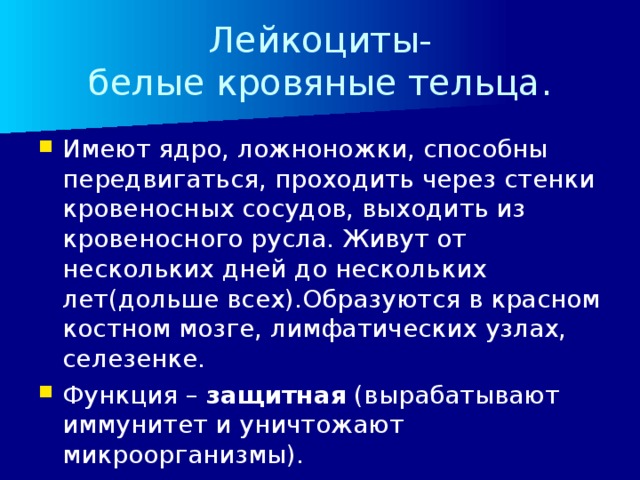 Лейкоциты-  белые кровяные тельца. Имеют ядро, ложноножки, способны передвигаться, проходить через стенки кровеносных сосудов, выходить из кровеносного русла. Живут от нескольких дней до нескольких лет(дольше всех).Образуются в красном костном мозге, лимфатических узлах, селезенке. Функция – защитная (вырабатывают иммунитет и уничтожают микроорганизмы). 