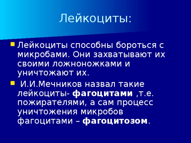 Лейкоциты: Лейкоциты способны бороться с микробами. Они захватывают их своими ложноножками и уничтожают их.  И.И.Мечников назвал такие лейкоциты- фагоцитами ,т.е. пожирателями, а сам процесс уничтожения микробов фагоцитами – фагоцитозом . 