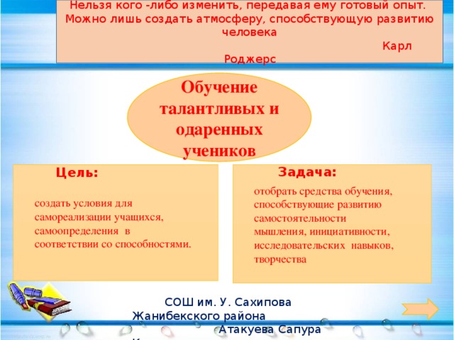 Нельзя кого -либо изменить, передавая ему готовый опыт. Можно лишь создать атмосферу, способствующую развитию человека  Карл Роджерс    Задача: Обучение талантливых и одаренных учеников Цель: отобрать средства обучения, способствующие развитию самостоятельности создать условия для самореализации учащихся, самоопределения в соответствии со способностями. мышления, инициативности, исследовательских навыков, творчества  СОШ им. У. Сахипова Жанибекского района  Атакуева Сапура Калимовна  