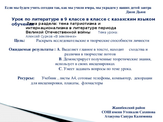 Жанибекский район СОШ имени Утепкали Сахипова Атакуева Сапура Калимовна Если мы будем учить сегодня так, как мы учили вчера, мы украдем у наших детей завтра  Джон Дьюи Урок по литературе в 9 классе в классе с казахским языком обучения  Тема раздела: тема патриотизма и интернационализма в литературе периода Великой Отечественной войны Тема урока: Алексей Сурков «В землянке» Цель: Раскрыть исследовательские и творческие способности личности Ожидаемые результаты : А . Выделяет главное в тексте, находит сходства и  различия в творчестве поэтов  В .  Демонстрирует полученные теоретические знания,  использует в своих инсценировках  С .  Умеет задавать вопросы по теме урока. Ресурсы: Учебник , листы А4, сотовые телефоны, компьютер, декорации для инсценировки, плакаты, фломастеры  