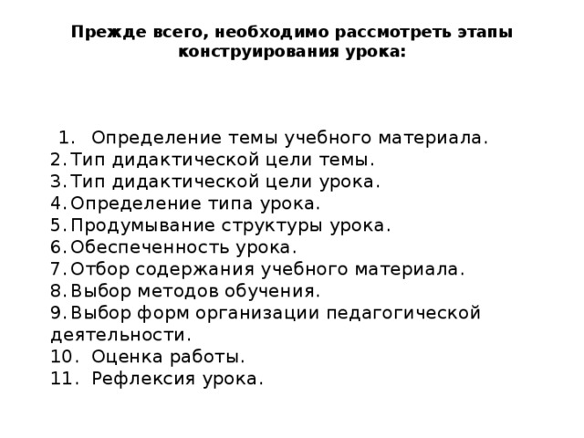 Прежде всего, необходимо рассмотреть этапы конструирования урока:      1.  Определение темы учебного материала.  2.  Тип дидактической цели темы.  3.  Тип дидактической цели урока.  4.  Определение типа урока.  5.  Продумывание структуры урока.  6.  Обеспеченность урока.  7.  Отбор содержания учебного материала.  8.  Выбор методов обучения.  9.  Выбор форм организации педагогической деятельности.  10.  Оценка работы.  11.  Рефлексия урока. 