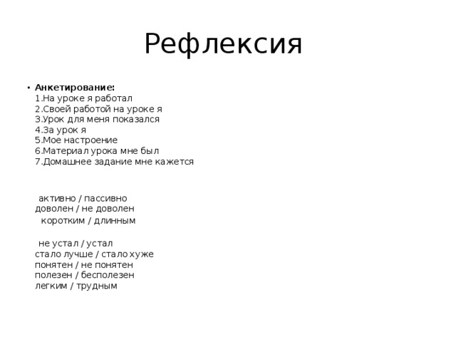 Рефлексия Анкетирование:  1.На уроке я работал  2.Своей работой на уроке я  3.Урок для меня показался  4.За урок я  5.Мое настроение  6.Материал урока мне был  7.Домашнее задание мне кажется     активно / пассивно  доволен / не доволен  коротким / длинным    не устал / устал  стало лучше / стало хуже  понятен / не понятен  полезен / бесполезен  легким / трудным   