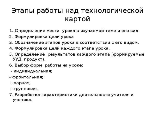 Этапы работы над технологической картой 1 . Определение места урока в изучаемой теме и его вид. 2. Формулировка цели урока 3. Обозначение этапов урока в соответствии с его видом. 4. Формулировка цели каждого этапа урока. 5. Определение результатов каждого этапа (формируемые УУД, продукт). 6. Выбор форм работы на уроке:  - индивидуальная; - фронтальная;  - парная;  - групповая. 7. Разработка характеристики деятельности учителя и ученика. 