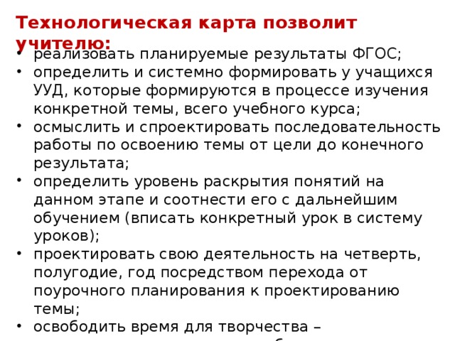 Технологическая карта позволит учителю: реализовать планируемые результаты ФГОС; определить и системно формировать у учащихся УУД, которые формируются в процессе изучения конкретной темы, всего учебного курса; осмыслить и спроектировать последовательность работы по освоению темы от цели до конечного результата; определить уровень раскрытия понятий на данном этапе и соотнести его с дальнейшим обучением (вписать конкретный урок в систему уроков); проектировать свою деятельность на четверть, полугодие, год посредством перехода от поурочного планирования к проектированию темы; освободить время для творчества – использование готовых разработок по темам освобождает учителя от непродуктивной рутинной работы;  