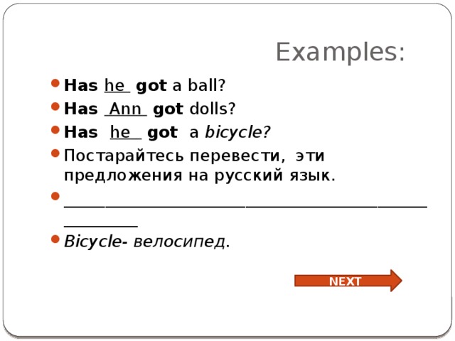  Examples: Has he got a ball? Has Ann got dolls? Has he   got a bicycle? Постарайтесь перевести, эти предложения на русский язык. _____________________________________________________ Bicycle- велосипед. NEXT 