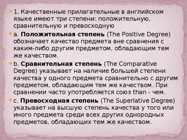 1. Качественные прилагательные в английском языке имеют три степени: положительную, сравнительную и превосходную a. Положительная степень (The Positive Degree) обозначает качество предмета вне сравнения с каким-либо другим предметом, обладающим тем же качеством. b. Сравнительная степень (The Comparative Degree) указывает на наличие большей степени качества у одного предмета сравнительно с другим предметом, обладающим тем же качеством. При сравнении часто употребляется союз than - чем. c. Превосходная степень (The Superlative Degree) указывает на высшую степень качества у того или иного предмета среди всех других однородных предметов, обладающих тем же качеством. 