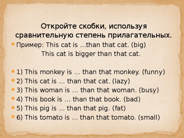 Откройте скобки, используя сравнительную степень прилагательных.    Пример: This cat is ...than that cat. (big)  This cat is bigger than that cat. 1) This monkey is … than that monkey. (funny) 2) This cat is … than that cat. (lazy) 3) This woman is … than that woman. (busy) 4) This book is … than that book. (bad) 5) This pig is … than that pig. (fat) 6) This tomato is … than that tomato. (small) 