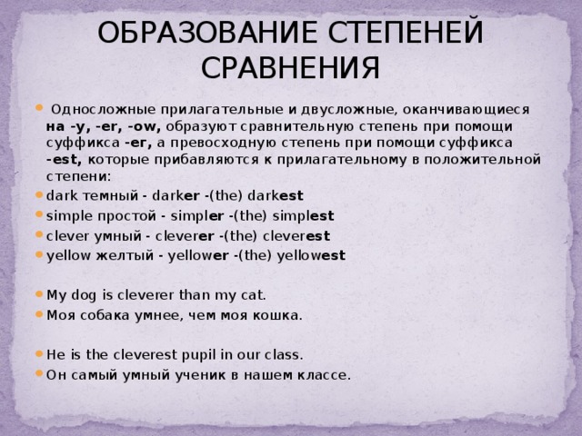 ОБРАЗОВАНИЕ СТЕПЕНЕЙ СРАВНЕНИЯ  Односложные прилагательные и двусложные, оканчивающиеся на -у, -er, -ow, образуют сравнительную степень при помощи суффикса -ег, а превосходную степень при помощи суффикса -est, которые прибавляются к прилагательному в положительной степени: dark темный - dark er -(the) dark est simple простой - simpl er -(the) simpl est clever умный - clever er -(the) clever est yellow желтый - yellow er -(the) yellow est My dog is cleverer than my cat. Моя собака умнее, чем моя кошка. Нe is the cleverest pupil in our class. Он самый умный ученик в нашем классе. 