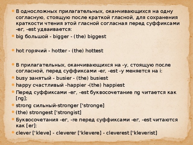 В односложных прилагательных, оканчивающихся на одну согласную, стоящую после краткой гласной, для сохранения краткости чтения этой гласной согласная перед суффиксами -ег, -est удваивается: big большой - bigger - (the) biggest hot горячий - hotter - (the) hottest В прилагательных, оканчивающихся на -у, стоящую после согласной, перед суффиксами -er, -est -у меняется на i: busy занятый - busier - (the) busiest happy счастливый -happier -(the) happiest Перед суффиксами -ег, -est буквосочетание ng читается как [ng]; strong сильный-stronger ['stronge] (the) strongest ['strongist] Буквосочетания -ег, -re перед суффиксами -ег, -est читаются как [er]: clever ['kleve] - cleverer ['klevere] - cleverest ['kleverist] 