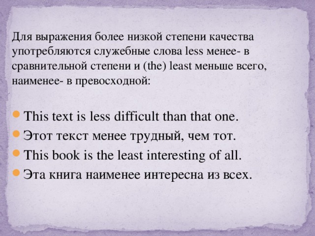 Для выражения более низкой степени качества употребляются служебные слова less менее- в сравнительной степени и (the) least меньше всего, наименее- в превосходной: This text is less difficult than that one. Этот текст менее трудный, чем тот. This book is the least interesting of all. Эта книга наименее интересна из всех. 