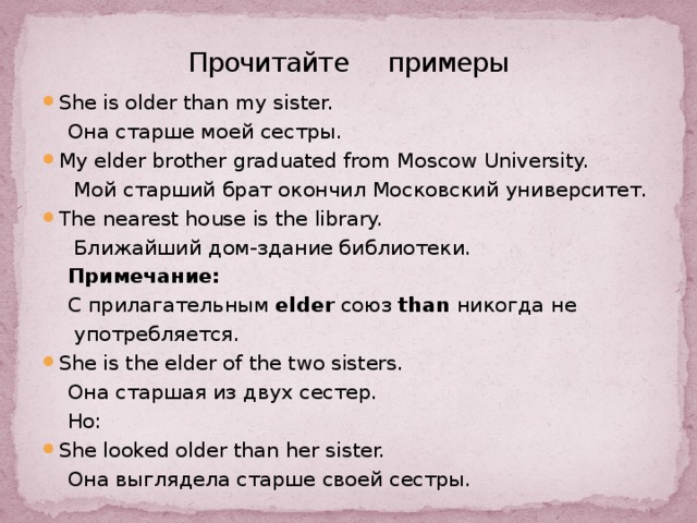 Прочитайте примеры She is older than my sister.  Она старше моей сестры. My elder brother graduated from Moscow University.  Мой старший брат окончил Московский университет. The nearest house is the library.  Ближайший дом-здание библиотеки.  Примечание:  С прилагательным elder союз than никогда не  употребляется. Shе is the elder of the two sisters.  Она старшая из двух сестер.  Но: She looked older than her sister.  Она выглядела старше своей сестры. 