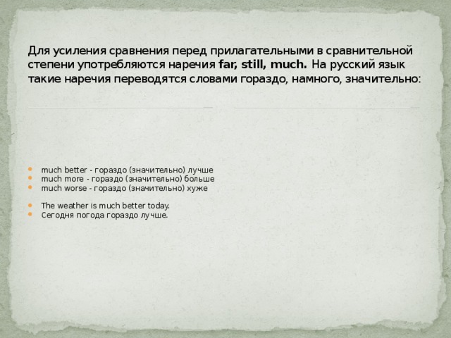 Для усиления сравнения перед прилагательными в сравнительной степени употребляются наречия far, still, much. На русский язык такие наречия переводятся словами гораздо, намного, значительно: much better - гораздо (значительно) лучше much more - гораздо (значительно) больше much worse - гораздо (значительно) хуже The weather is much better today. Сегодня погода гораздо лучше. 