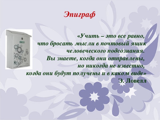Эпиграф  « Учить – это все равно,  что бросать мысли в почтовый ящик человеческого подсознания.  Вы знаете, когда они отправлены,  но никогда не известно,  когда они будут получены и в каком виде»        Э. Ловелл   