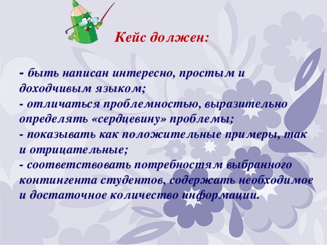   Кейс должен:   - быть написан интересно, простым и доходчивым языком;  - отличаться проблемностью, выразительно определять «сердцевину» проблемы;  - показывать как положительные примеры, так и отрицательные;  - соответствовать потребностям выбранного контингента студентов, содержать необходимое и достаточное количество информации.   