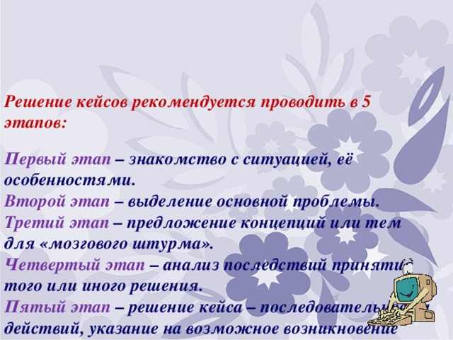 Решение кейсов рекомендуется проводить в 5 этапов:   Первый этап – знакомство с ситуацией, её особенностями.  Второй этап – выделение основной проблемы.  Третий этап – предложение концепций или тем для «мозгового штурма».  Четвертый этап – анализ последствий принятия того или иного решения.  Пятый этап – решение кейса – последовательности действий, указание на возможное возникновение проблем, механизмы их предотвращения и решения.   