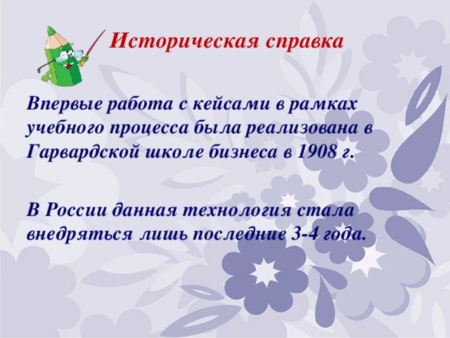 Историческая справка  Впервые работа с кейсами в рамках учебного процесса была реализована в Гарвардской школе бизнеса в 1908 г.  В России данная технология стала внедряться лишь последние 3-4 года.  