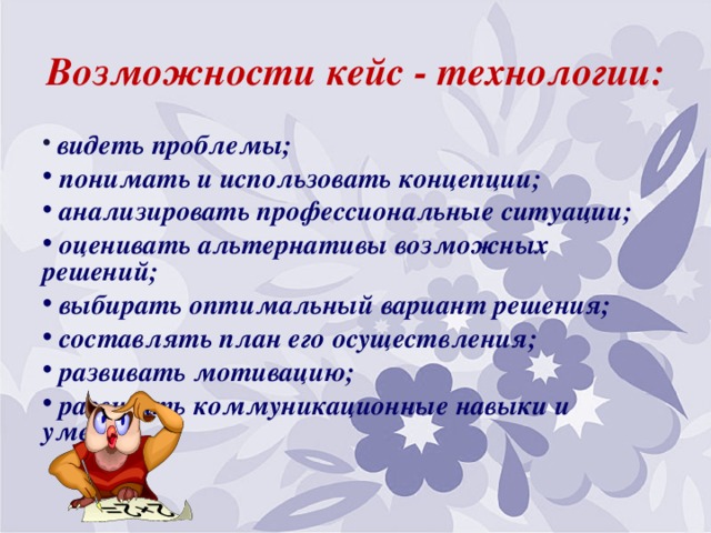 Возможности кейс - технологии:   видеть проблемы;  понимать и использовать концепции;  анализировать профессиональные ситуации;  оценивать альтернативы возможных решений;  выбирать оптимальный вариант решения;  составлять план его осуществления;  развивать мотивацию;  развивать коммуникационные навыки и умения. 