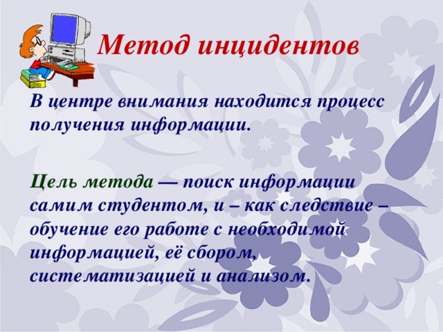 Метод инцидентов В центре внимания находится процесс получения информации.  Цель метода — поиск информации самим студентом, и – как следствие – обучение его работе с необходимой информацией, её сбором, систематизацией и анализом.  