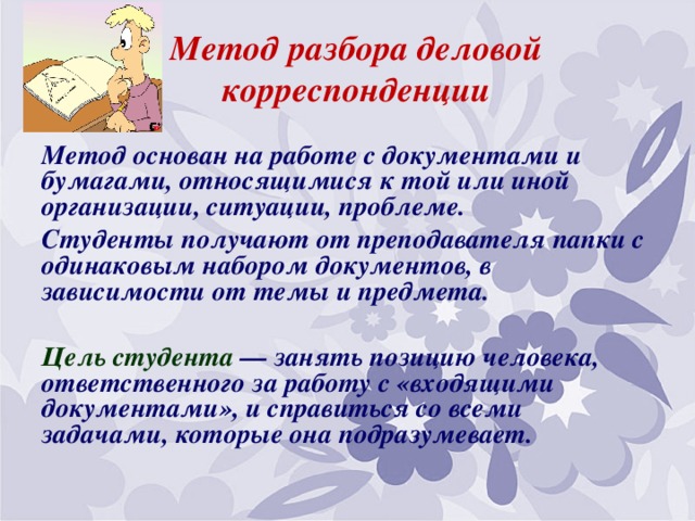 Метод разбора деловой корреспонденции Метод основан на работе с документами и бумагами, относящимися к той или иной организации, ситуации, проблеме. Студенты получают от преподавателя папки с одинаковым набором документов, в зависимости от темы и предмета.  Цель студента  — занять позицию человека, ответственного за работу с «входящими документами», и справиться со всеми задачами, которые она подразумевает. 