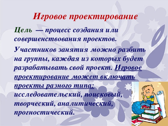 Игровое проектирование Цель  — процесс создания или совершенствования проектов. Участников занятия можно разбить на группы, каждая из которых будет разрабатывать свой проект. Игровое проектирование может включать проекты разного типа: исследовательский, поисковый, творческий, аналитический, прогностический.     