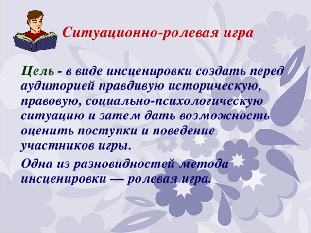 Ситуационно-ролевая игра Цель - в виде инсценировки создать перед аудиторией правдивую историческую, правовую, социально-психологическую ситуацию и затем дать возможность оценить поступки и поведение участников игры. Одна из разновидностей метода инсценировки — ролевая игра.  