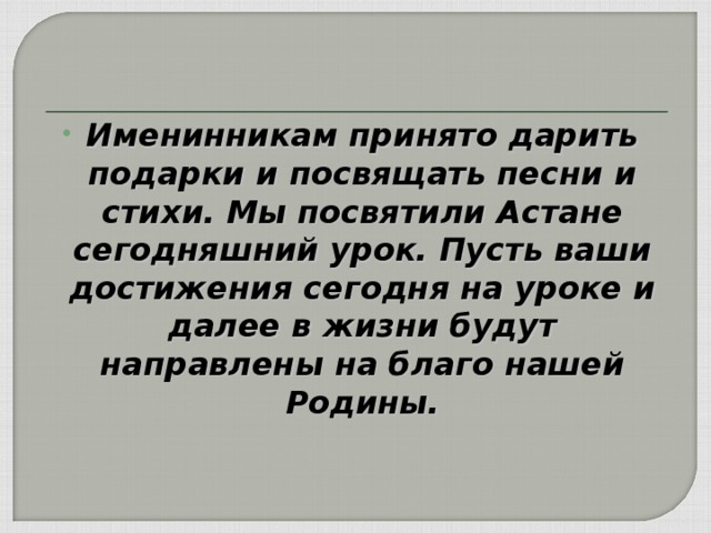 Именинникам принято дарить подарки и посвящать песни и стихи. Мы посвятили Астане сегодняшний урок. Пусть ваши достижения сегодня на уроке и далее в жизни будут направлены на благо нашей Родины.  