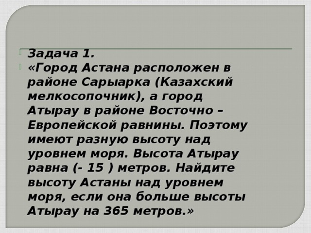 Задача 1. «Город Астана расположен в районе Сарыарка (Казахский мелкосопочник), а город Атырау в районе Восточно – Европейской равнины. Поэтому имеют разную высоту над уровнем моря. Высота Атырау равна (- 15 ) метров. Найдите высоту Астаны над уровнем моря, если она больше высоты Атырау на 365 метров.»  