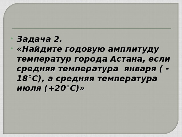 Задача 2. «Найдите годовую амплитуду температур города Астана, если средняя температура января ( - 18°С), а средняя температура июля (+20°С)»  