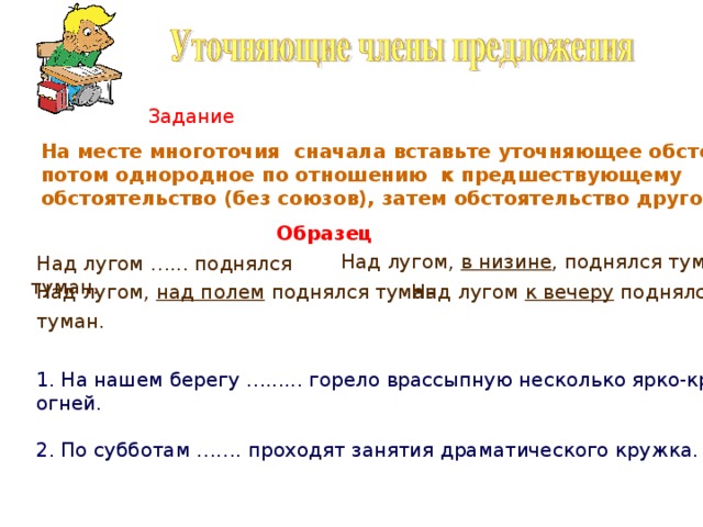 Задание На месте многоточия сначала вставьте уточняющее обстоятельство, потом однородное по отношению к предшествующему обстоятельство (без союзов), затем обстоятельство другого вида. Образец Над лугом, в низине , поднялся туман.  Над лугом …... поднялся туман. Над лугом, над полем поднялся туман. Над лугом к вечеру поднялся  туман. 1. На нашем берегу …...... горело врассыпную несколько ярко-красных огней. 2 . По субботам ……. проходят занятия драматического кружка. 