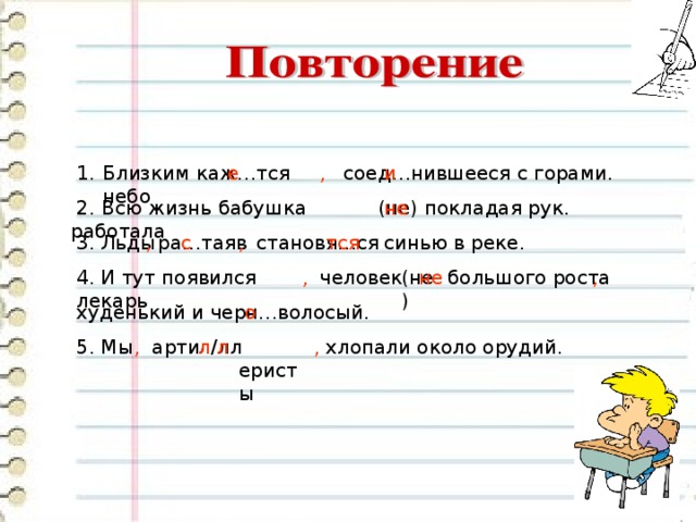 Близким каж…тся небо , соед…нившееся с горами. е и покладая рук. не (не)  2. Всю жизнь бабушка работала 3. Льды , ра…таяв с , становя т…ся тся синью в реке. , , большого роста не (не) человек 4. И тут появился лекарь худенький и черн…волосый. о 5. Мы ,  арти  л/лл  еристы л л , хлопали около орудий. 