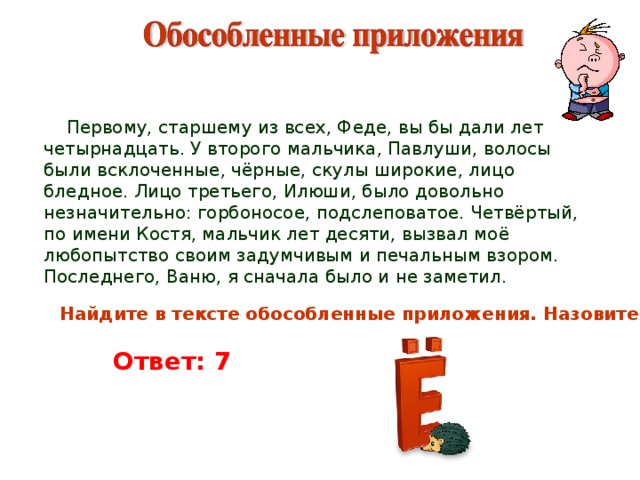  Первому, старшему из всех, Феде, вы бы дали лет четырнадцать. У второго мальчика, Павлуши, волосы были всклоченные, чёрные, скулы широкие, лицо бледное. Лицо третьего, Илюши, было довольно незначительно: горбоносое, подслеповатое. Четвёртый, по имени Костя, мальчик лет десяти, вызвал моё любопытство своим задумчивым и печальным взором. Последнего, Ваню, я сначала было и не заметил. Найдите в тексте обособленные приложения. Назовите их. Ответ: 7 