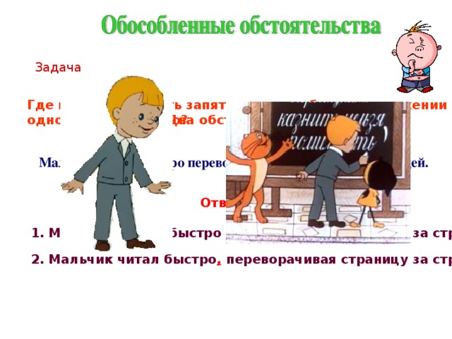 Задача Где нужно поставить запятую так, чтобы в предложении было одно обстоятельство?   Два обстоятельства? Мальчик читал быстро переворачивая страницу за страницей. Ответ: 1. Мальчик читал , быстро переворачивая страницу за страницей. 2. Мальчик читал быстро ,  переворачивая страницу за страницей. 