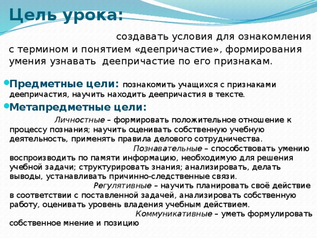 Цель урока: создавать условия для ознакомления с термином и понятием «деепричастие», формирования умения узнавать деепричастие по его признакам.     Предметные цели: познакомить учащихся с признаками деепричастия, научить находить деепричастия в тексте. Метапредметные цели: Личностные – формировать положительное отношение к процессу познания; научить оценивать собственную учебную деятельность, применять правила делового сотрудничества. Познавательные – способствовать умению воспроизводить по памяти информацию, необходимую для решения учебной задачи; структурировать знания; анализировать, делать выводы, устанавливать причинно-следственные связи. Регулятивные – научить планировать своё действие в соответствии с поставленной задачей, анализировать собственную работу, оценивать уровень владения учебным действием. Коммуникативные – уметь формулировать собственное мнение и позицию 