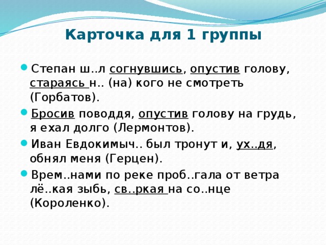 Карточка для 1 группы Степан ш..л согнувшись , опустив голову, стараясь н.. (на) кого не смотреть (Горбатов). Бросив поводдя, опустив голову на грудь, я ехал долго (Лермонтов). Иван Евдокимыч.. был тронут и, ух..дя , обнял меня (Герцен).  Врем..нами по реке проб..гала от ветра лё..кая зыбь, св..ркая на со..нце (Короленко).  