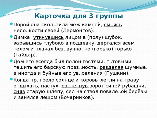 Карточка для 3 группы Порой она скол..зила меж камней, см..ясь нело..кости своей (Лермонтов). Димка, уткнувшись лицом в (полу) шубок, зарывшись глубоко в поддёвку, дёргался всем телом и плакал без..вучно, но (горько) горько (Гайдар). Дом его всегда был полон гостями, г..товыми тешить его барскую праз..ность, разделяя шумные, а иногда и буйные его ув..селения (Пушкин).  Когда пр..грело солнце и коровы легли на траву отдыхать, пастух, ра..тегнув ворот синей рубашки, сняв старую шляпу, сел на ствол повале..ой берёзы и занялся лещом (Бочарников). 