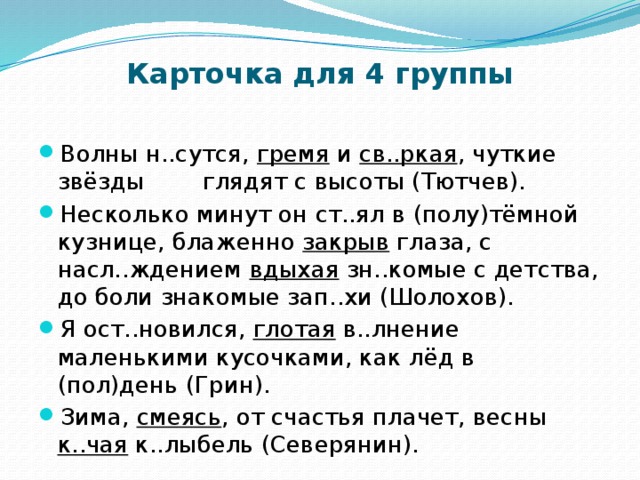 Карточка для 4 группы Волны н..сутся, гремя и св..ркая , чуткие звёзды глядят с высоты (Тютчев). Несколько минут он ст..ял в (полу)тёмной кузнице, блаженно закрыв глаза, с насл..ждением вдыхая зн..комые с детства, до боли знакомые зап..хи (Шолохов). Я ост..новился, глотая в..лнение маленькими кусочками, как лёд в (пол)день (Грин). Зима, смеясь , от счастья плачет, весны к..чая к..лыбель (Северянин). 