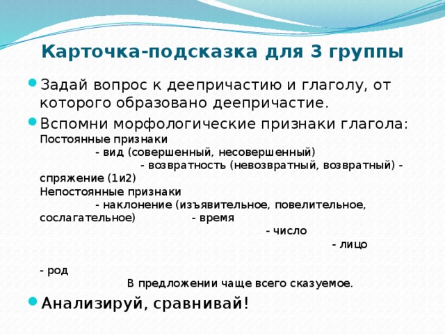 Карточка-подсказка для 3 группы Задай вопрос к деепричастию и глаголу, от которого образовано деепричастие. Вспомни морфологические признаки глагола: Постоянные признаки - вид (совершенный, несовершенный) - возвратность (невозвратный, возвратный) - спряжение (1и2) Непостоянные признаки - наклонение (изъявительное, повелительное, сослагательное) - время - число - лицо - род В предложении чаще всего сказуемое. Анализируй, сравнивай! 