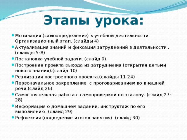 Этапы урока: Мотивация (самоопределение) к учебной деятельности. Организационный этап. (слайды 4) Актуализация знаний и фиксация затруднений в деятельности . (слайды 5-8) Постановка учебной задачи. (слайд 9) Построение проекта выхода из затруднения (открытия детьми нового знания).(слайд 10) Реализация построенного проекта.(слайды 11-24) Первоначальное закрепление с проговариванием во внешней речи.(слайд 26) Самостоятельная работа с самопроверкой по эталону. (слайд 27-28) Информация о домашнем задании, инструктаж по его выполнению. (слайд 29) Рефлексия (подведение итогов занятия). (слайд 30) 