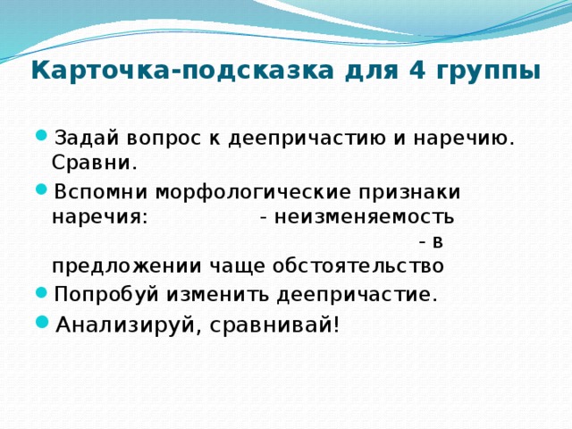 Карточка-подсказка для 4 группы Задай вопрос к деепричастию и наречию. Сравни. Вспомни морфологические признаки наречия: - неизменяемость - в предложении чаще обстоятельство Попробуй изменить деепричастие. Анализируй, сравнивай! 