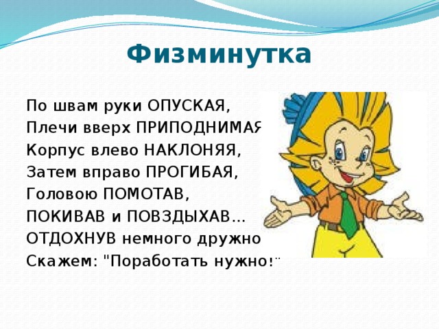 Физминутка По швам руки ОПУСКАЯ, Плечи вверх ПРИПОДНИМАЯ, Корпус влево НАКЛОНЯЯ, Затем вправо ПРОГИБАЯ, Головою ПОМОТАВ, ПОКИВАВ и ПОВЗДЫХАВ... ОТДОХНУВ немного дружно, Скажем: 