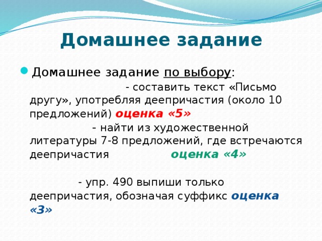 Домашнее задание Домашнее задание по выбору :  - составить текст «Письмо другу», употребляя деепричастия (около 10 предложений)  оценка «5» - найти из художественной литературы 7-8 предложений, где встречаются деепричастия оценка «4» - упр. 490 выпиши только деепричастия, обозначая суффикс оценка «3» 