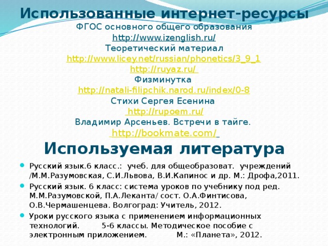 Использованные интернет-ресурсы  ФГОС основного общего образования  http://www.izenglish.ru/  Теоретический материал  http://www.licey.net/russian/phonetics/3_9_1  http://ruyaz.ru/  Физминутка  http://natali-filipchik.narod.ru/index/0-8  Стихи Сергея Есенина  http://rupoem.ru/  Владимир Арсеньев. Встречи в тайге.   http://bookmate.com/     Используемая литература    Русский язык.6 класс.: учеб. для общеобразоват. учреждений /М.М.Разумовская, С.И.Львова, В.И.Капинос и др. М.: Дрофа,2011. Русский язык. 6 класс: система уроков по учебнику под ред. М.М.Разумовской, П.А.Леканта/ сост. О.А.Финтисова, О.В.Чермашенцева. Волгоград: Учитель, 2012. Уроки русского языка с применением информационных технологий. 5-6 классы. Методическое пособие с электронным приложением. М.: «Планета», 2012. 