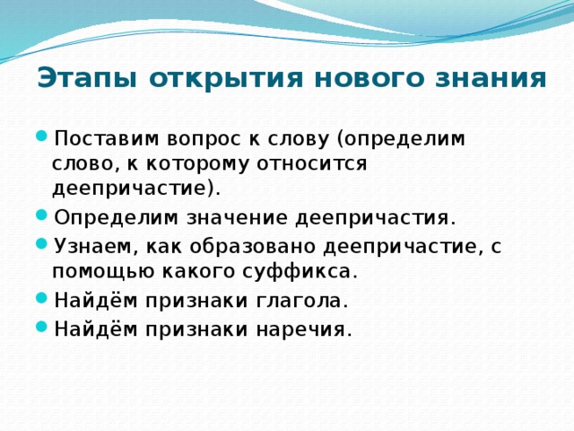 Этапы открытия нового знания Поставим вопрос к слову (определим слово, к которому относится деепричастие). Определим значение деепричастия. Узнаем, как образовано деепричастие, с помощью какого суффикса. Найдём признаки глагола. Найдём признаки наречия. 