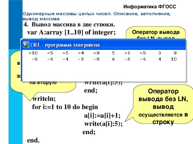 Информатика ФГОСС Одномерные массивы целых чисел. Описание, заполнение, вывод массива 4. Вывод массива в две строки. var A:array [1..10] of integer;  i:integer; Begin  Clrscr;  for i:=1 to 10 do begin  a[i]:= random(21)-10;  write(a[i]:5);  end;  writeln;  for i:=1 to 10 do begin  a[i]:=a[i]+1;  write(a[i]:5);  end; end. Оператор вывода без LN, вывод осуществляется в строку Пустой оператор вывода с LN, когда первая строка закончена, переход на вторую Оператор вывода без LN, вывод осуществляется в строку 