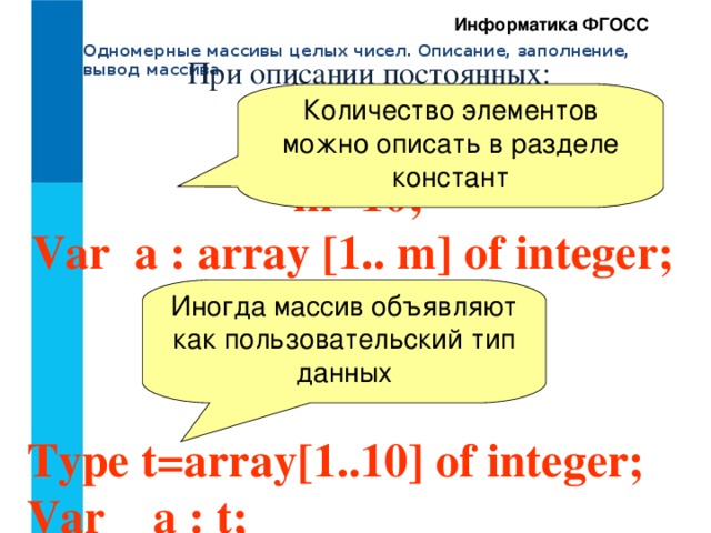 Информатика ФГОСС Одномерные массивы целых чисел. Описание, заполнение, вывод массива При описании постоянных: Количество элементов можно описать в разделе констант Const    m=10;  Var a : array [1.. m] of integer; Иногда массив объявляют как пользовательский тип данных Type t=array[1..10] of integer; Var a : t; 