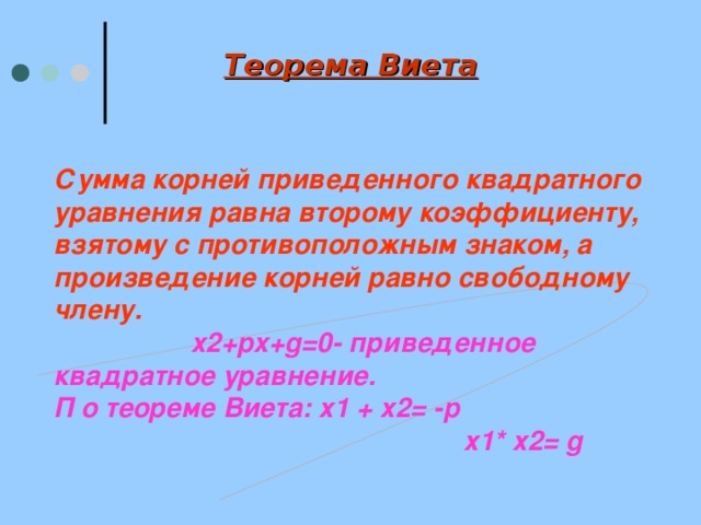 Теорема Виета Сумма корней приведенного квадратного уравнения равна второму коэффициенту, взятому с противоположным знаком, а произведение корней равно свободному члену.  х2+ px+g=0- приведенное квадратное уравнение. П о теореме Виета: х1 + х2=  - p  х1* х2 = g 